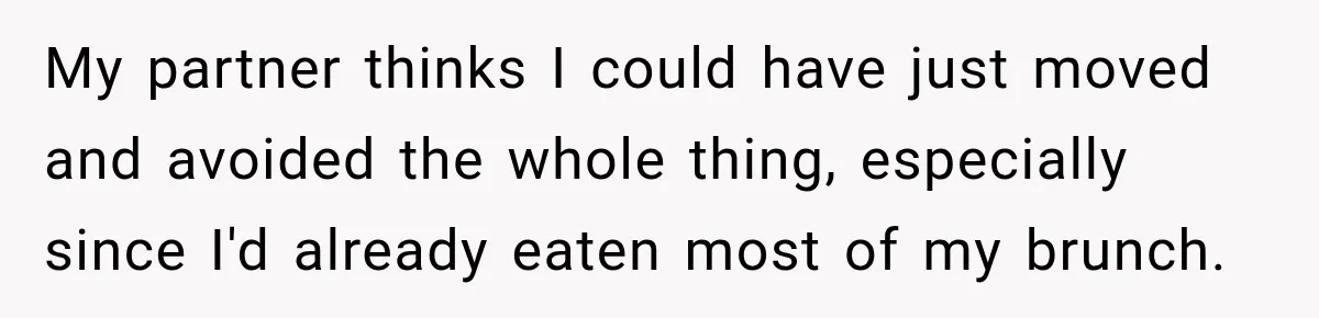 My partner thinks I could have just moved and avoided the whole thing, especially since I'd already eaten most of my brunch.