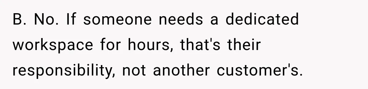 B. No. If someone needs a dedicated workspace for hours, that's their responsibility, not another customer's.