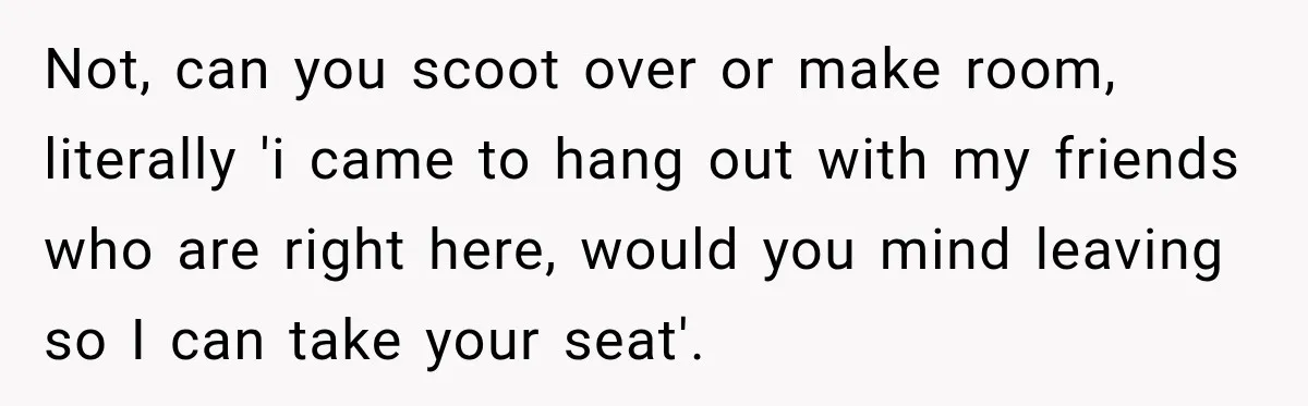 Not, can you scoot over or make room, literally 'i came to hang out with my friends who are right here, would you mind leaving so I can take your...