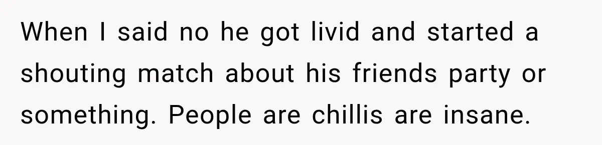 When I said no he got livid and started a shouting match about his friends party or something. People are chillis are insane.