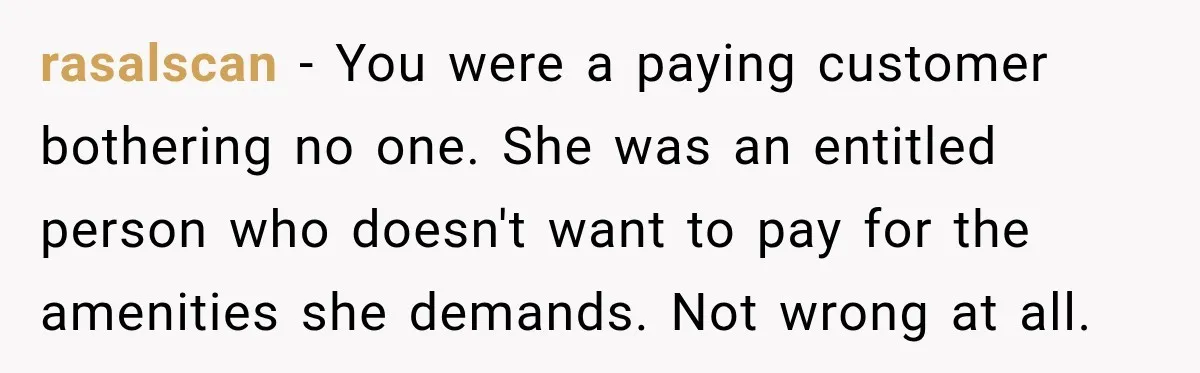 rasalscan − You were a paying customer bothering no one. She was an entitled person who doesn't want to pay for the amenities she demands. Not wrong at all.