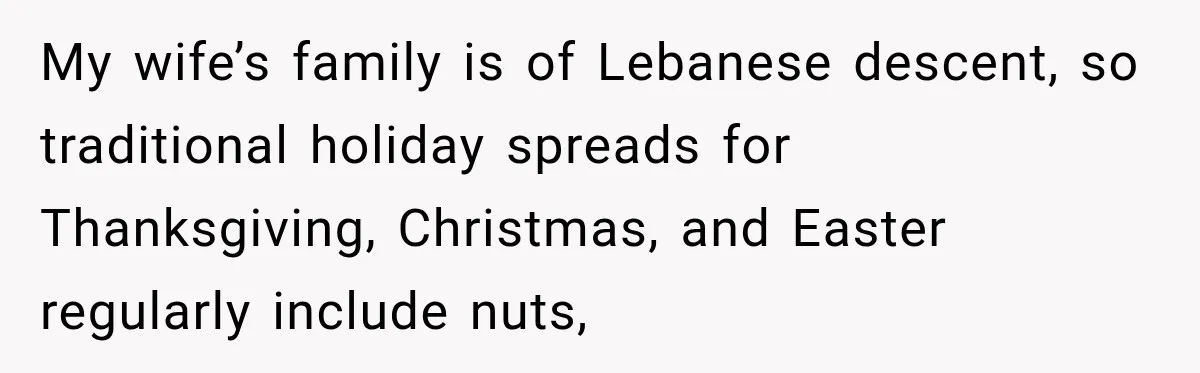 Woman Plans Her Own Birthday Dinner, Then Her Sister Demands the Menu Change for Her Fiancé My wife’s family is of Lebanese descent, so traditional holiday spreads for Thanksgiving, Christmas, and Easter regularly include nuts,
