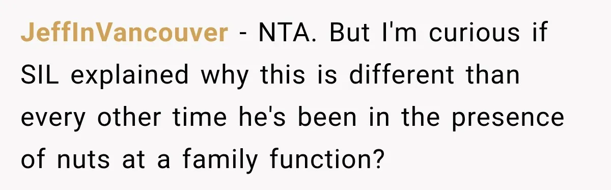 Woman Plans Her Own Birthday Dinner, Then Her Sister Demands the Menu Change for Her Fiancé JeffInVancouver − NTA. But I'm curious if SIL explained why this is different than every other time he's been in the presence of nuts at a family function?