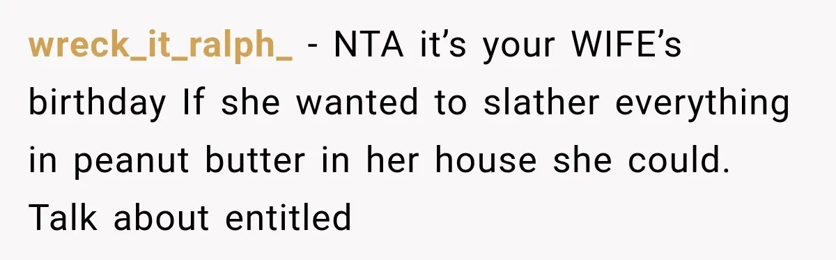 Woman Plans Her Own Birthday Dinner, Then Her Sister Demands the Menu Change for Her Fiancé wreck_it_ralph_ − NTA it’s your WIFE’s birthday If she wanted to slather everything in peanut butter in her house she could. Talk about entitled