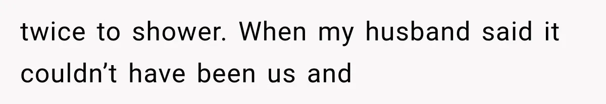 twice to shower. When my husband said it couldn’t have been us and