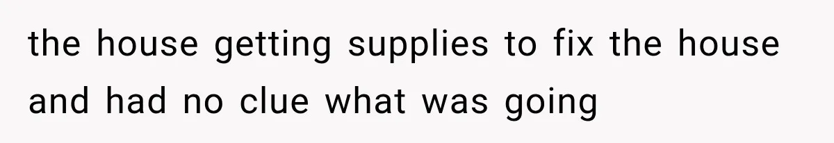 the house getting supplies to fix the house and had no clue what was going