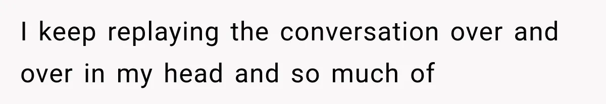 I keep replaying the conversation over and over in my head and so much of