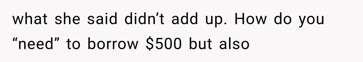 what she said didn’t add up. How do you “need” to borrow $500 but also