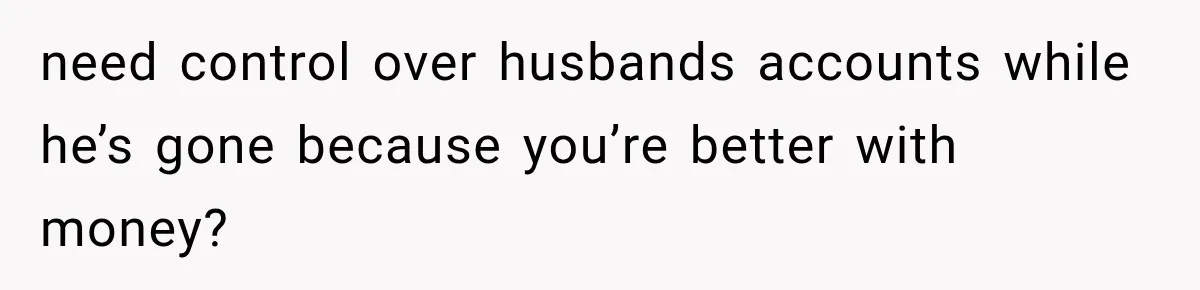 need control over husbands accounts while he’s gone because you’re better with money?