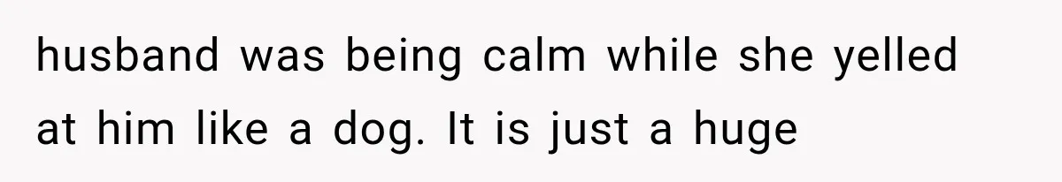 husband was being calm while she yelled at him like a dog. It is just a huge