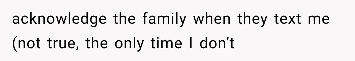 acknowledge the family when they text me (not true, the only time I don’t