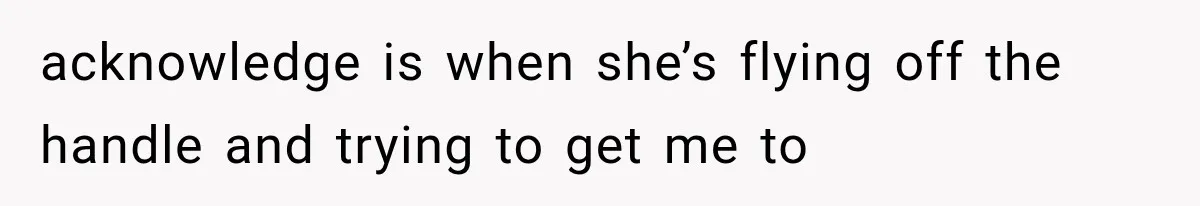 acknowledge is when she’s flying off the handle and trying to get me to