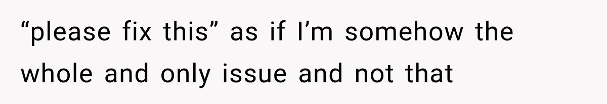 “please fix this” as if I’m somehow the whole and only issue and not that
