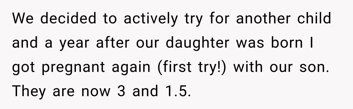 We decided to actively try for another child and a year after our daughter was born I got pregnant again (first try!) with our son. They are now 3 and...