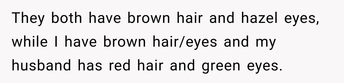 They both have brown hair and hazel eyes, while I have brown hair/eyes and my husband has red hair and green eyes.