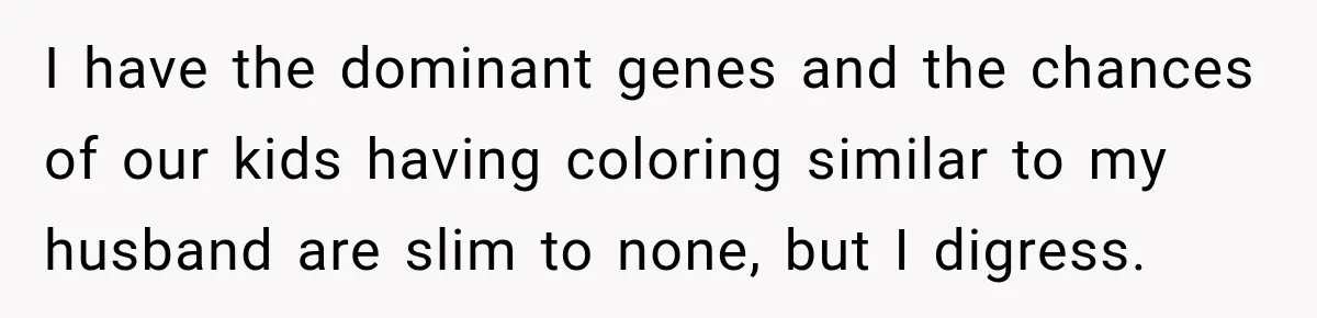 I have the dominant genes and the chances of our kids having coloring similar to my husband are slim to none, but I digress.