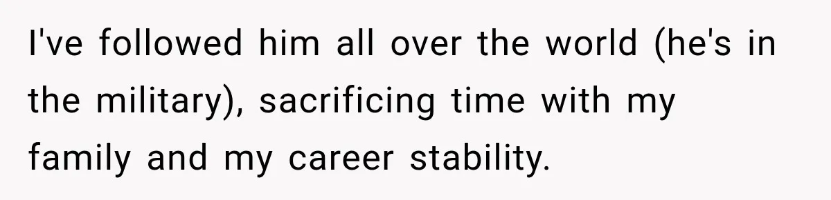 I've followed him all over the world (he's in the military), sacrificing time with my family and my career stability.