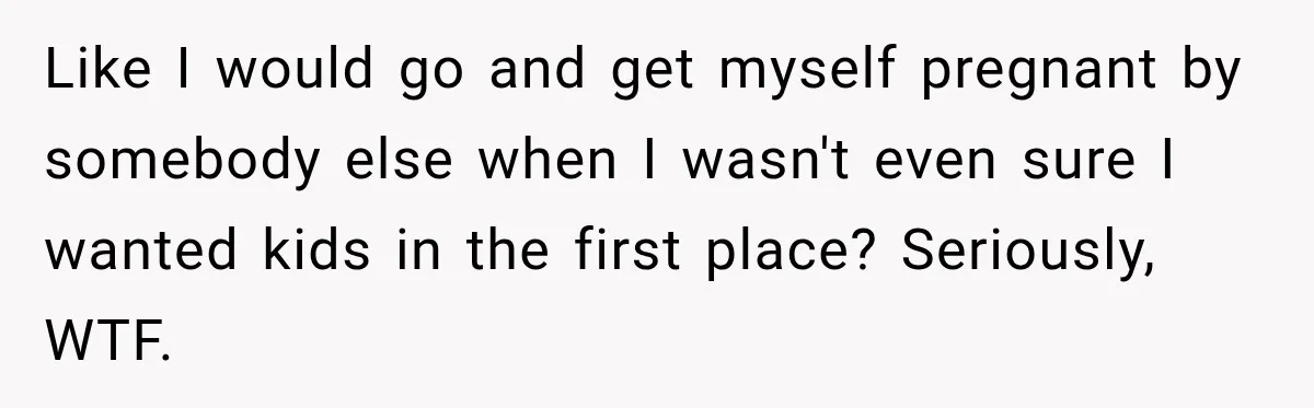 Like I would go and get myself pregnant by somebody else when I wasn't even sure I wanted kids in the first place? Seriously, WTF.