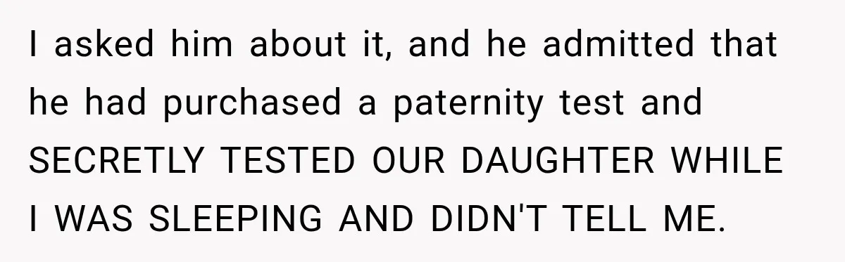I asked him about it, and he admitted that he had purchased a paternity test and SECRETLY TESTED OUR DAUGHTER WHILE I WAS SLEEPING AND DIDN'T TELL ME.