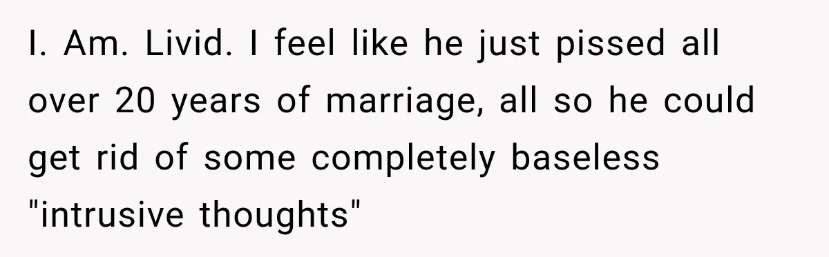 I. Am. Livid. I feel like he just pissed all over 20 years of marriage, all so he could get rid of some completely baseless "intrusive thoughts"