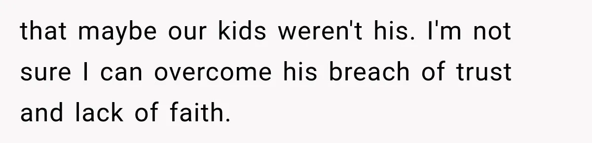 that maybe our kids weren't his. I'm not sure I can overcome his breach of trust and lack of faith.