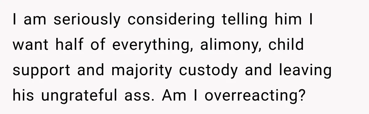 I am seriously considering telling him I want half of everything, alimony, child support and majority custody and leaving his ungrateful ass. Am I overreacting?