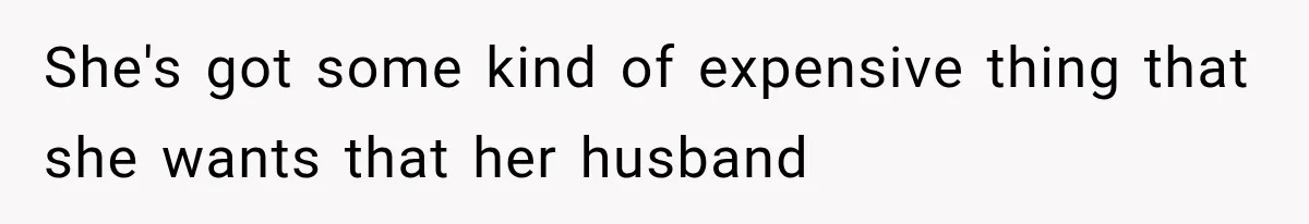 She's got some kind of expensive thing that she wants that her husband
