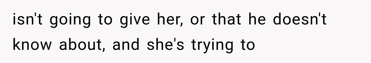 isn't going to give her, or that he doesn't know about, and she's trying to