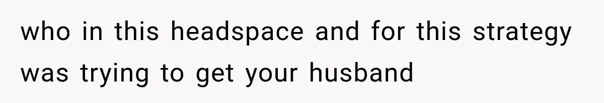 who in this headspace and for this strategy was trying to get your husband
