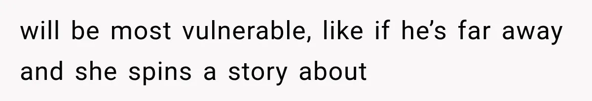 will be most vulnerable, like if he’s far away and she spins a story about