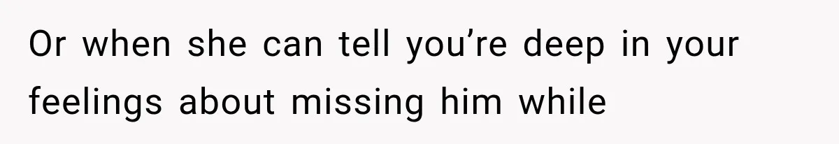 Or when she can tell you’re deep in your feelings about missing him while