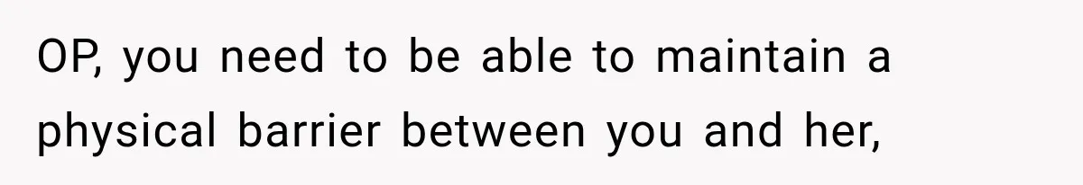 OP, you need to be able to maintain a physical barrier between you and her,