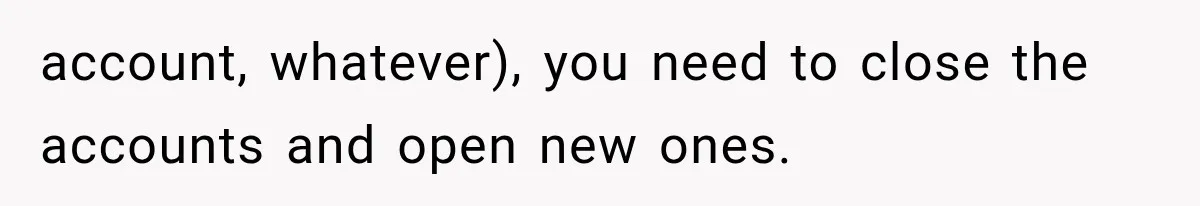 account, whatever), you need to close the accounts and open new ones.