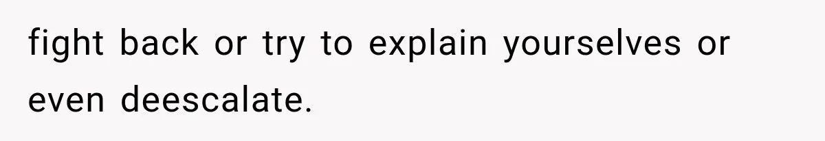 fight back or try to explain yourselves or even deescalate.