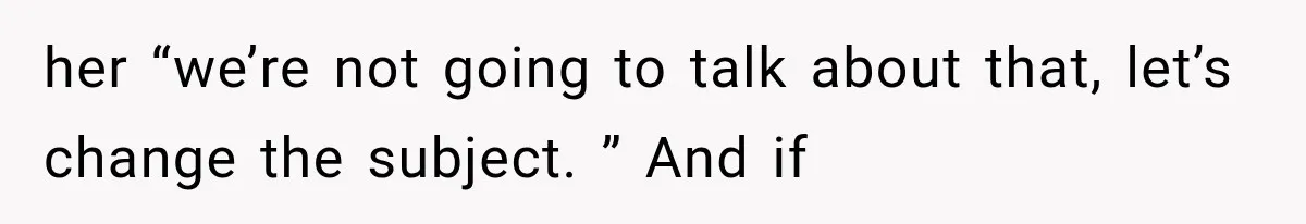 her “we’re not going to talk about that, let’s change the subject. ” And if