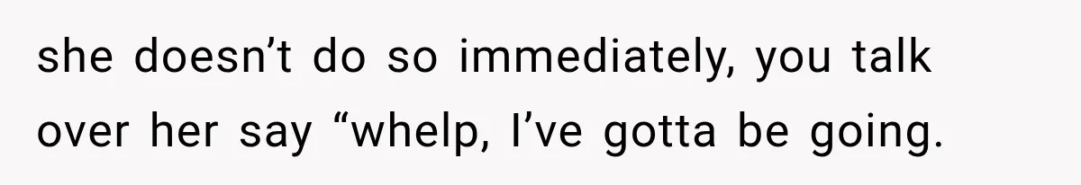 she doesn’t do so immediately, you talk over her say “whelp, I’ve gotta be going.