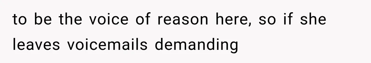 to be the voice of reason here, so if she leaves voicemails demanding