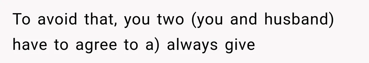 To avoid that, you two (you and husband) have to agree to a) always give