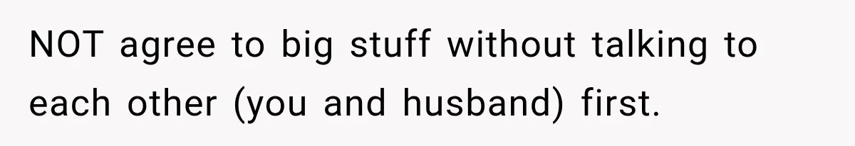 NOT agree to big stuff without talking to each other (you and husband) first.