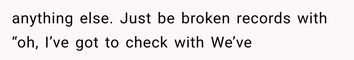anything else. Just be broken records with “oh, I’ve got to check with We’ve