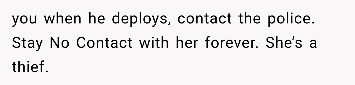you when he deploys, contact the police. Stay No Contact with her forever. She’s a thief.