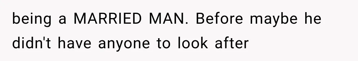 being a MARRIED MAN. Before maybe he didn't have anyone to look after