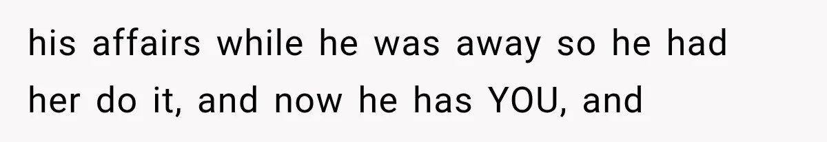 his affairs while he was away so he had her do it, and now he has YOU, and