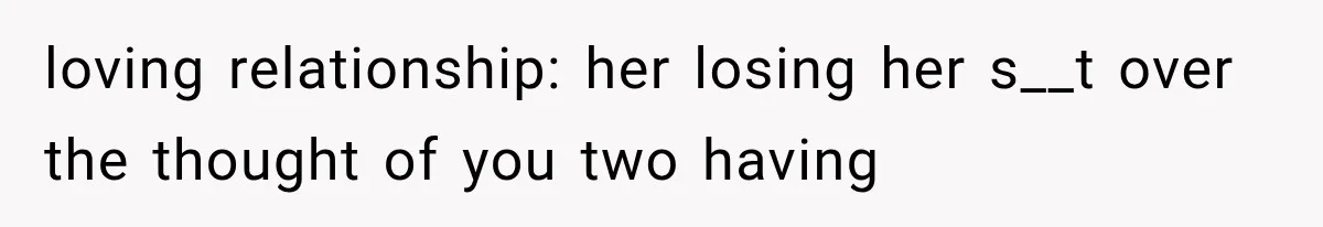loving relationship: her losing her s__t over the thought of you two having