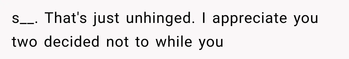 s__. That's just unhinged. I appreciate you two decided not to while you