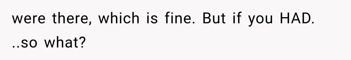 were there, which is fine. But if you HAD. ..so what?