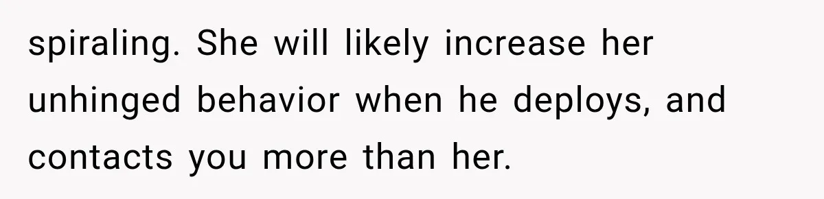 spiraling. She will likely increase her unhinged behavior when he deploys, and contacts you more than her.