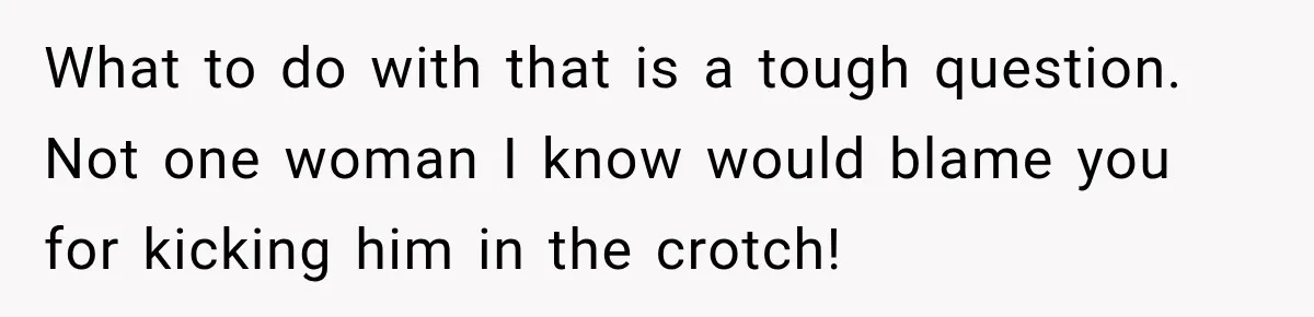 What to do with that is a tough question. Not one woman I know would blame you for kicking him in the crotch!