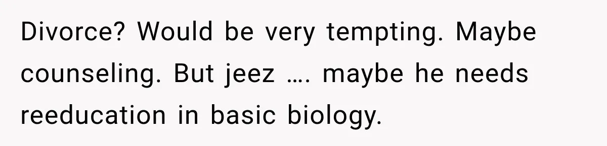 Divorce? Would be very tempting. Maybe counseling. But jeez …. maybe he needs reeducation in basic biology.