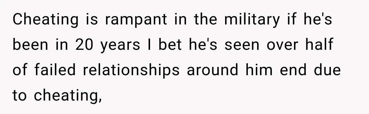 Cheating is rampant in the military if he's been in 20 years I bet he's seen over half of failed relationships around him end due to cheating,